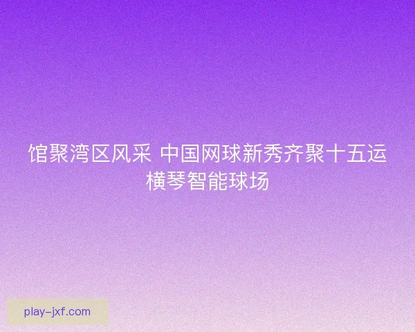 馆聚湾区风采 中国网球新秀齐聚十五运横琴智能球场